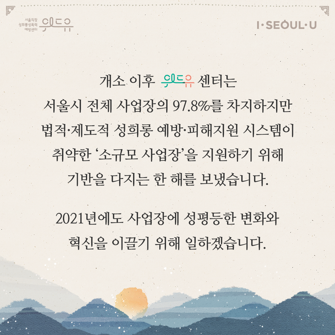 카드뉴스 2장 시작 (위드유 서울직장성희롱성폭력예방센터, I SEOUL U. 개소 이후 위드유 센터는 서울시 전체 사업장의 97.8%를 차지하지만 법적·제도적 성희롱 예방·피해지원 시스템이 취약한 ‘소규모 사업장‘을 지원하기 위해 기반을 다지는 한 해를 보냈습니다. 2021년에도 사업장에 성평등한 변화와 혁신을 이끌기 위해 일하겠습니다.) 카드뉴스 2장 끝