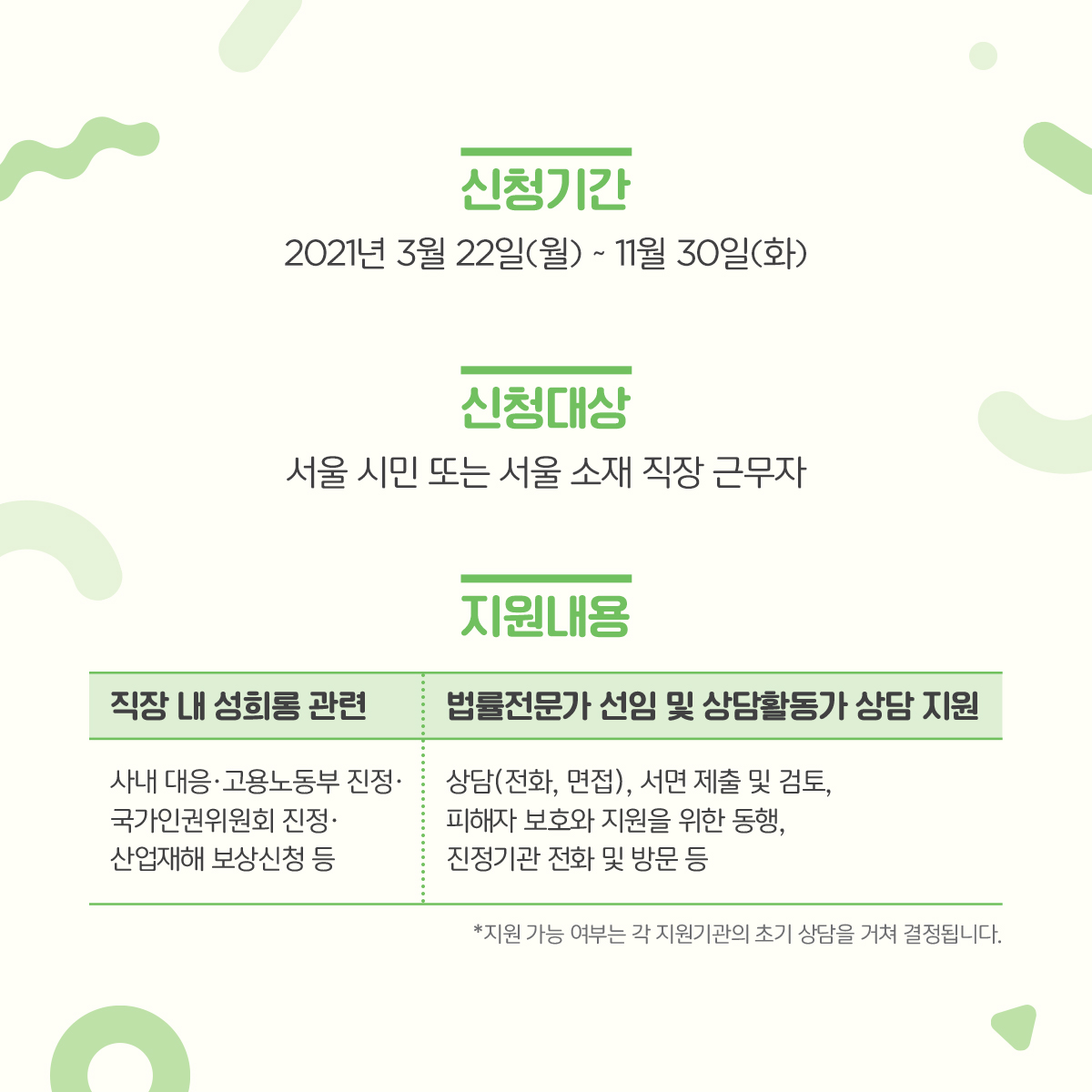 카드뉴스 2장 시작 (신청기간 : 2021년 3월 22일(월)~11월 30일(화) | 신청대상 : 서울 시민 또는 서울 소재 직장 근무자 | 지원내용 : 직장 내 성희롱 관련-사내 대응·고용노동부 진정·국가인권위원회 진정·산업재해 보상신청 등 / 법률전문가 선임 및 상담활동가 상담 지원-상담(전화, 면접), 서면 제출 및 검토, 피해자 보호와 지원을 위한 동행, 진정기관 전화 및 방문 등 *지원 가능 여부는 각 지원기관의 초기 상담을 거쳐 결정됩니다.) 카드뉴스 2장 끝