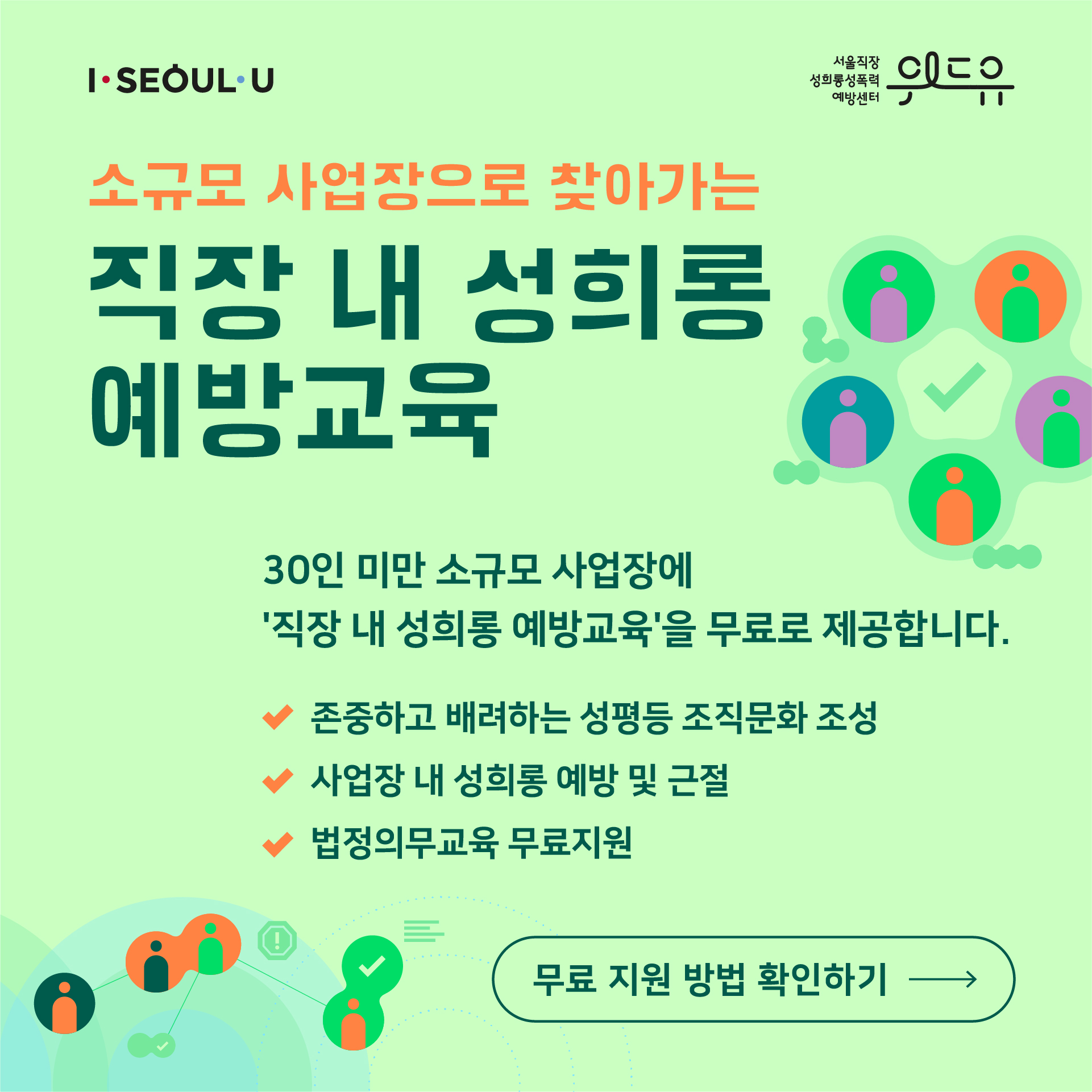 카드뉴스 1장 시작 (I SEOUL U, 위드유 서울직장성희롱성폭력예방센터. 소규모 사업장으로 찾아가는 직장 내 성희롱 예방교육 30인 미만 소규모 사업장에 ‘직장 내 성희롱 예방교육‘을 무료로 제공합니다. -존중하고 배려하는 성평등 조직문화 조성 -사업장 내 성희롱 예방 및 근절 -법정의무교육 무료지원 | 무료 지원 방법 확인하기) 카드뉴스 1장 끝