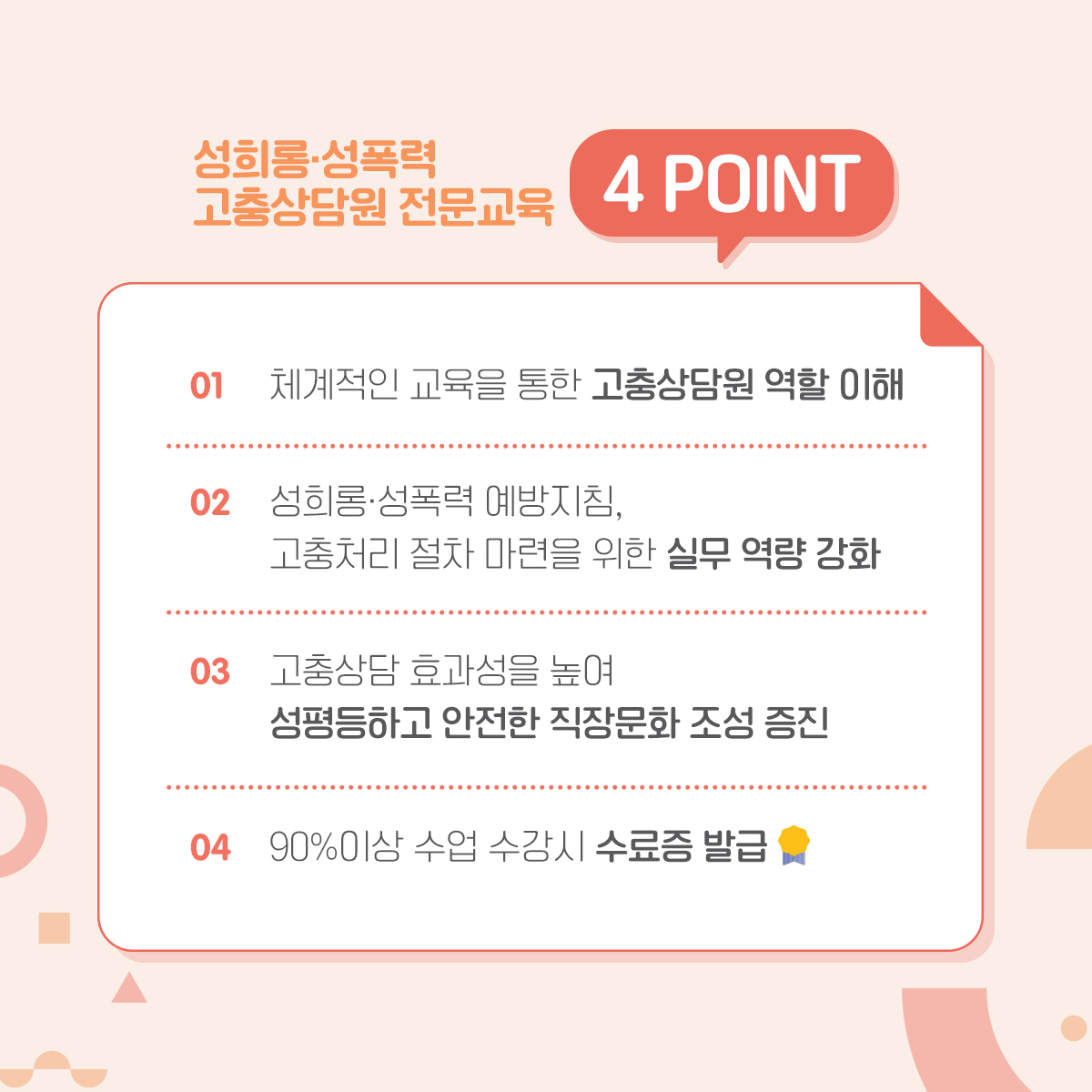 카드뉴스 2장 시작 (성희롱·성폭력 고충상담원 전문교육 4POINT 1. 체계적인 교육을 통한 고충상담원 역할 이해 2. 성희롱·성폭력 예방지침, 고충처리 절차 마련을 위한 실무 역량 강화 3. 고충상담 효과성을 높여 성평등하고 안전한 직장문화 조성 증진 4. 90%이상 수업 수강시 수료증 발급) 카드뉴스 2장 끝