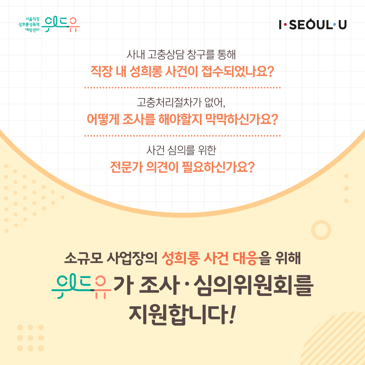 카드뉴스 2장 시작 (위드유 서울직장성희롱성폭력예방센터, I SEOUL U. 사내 고충상담 창구를 통해 직장 내 성희롱 사건이 접수되었나요? 고충처리절차가 없어, 어떻게 조사를 해야할지 막막하신가요? 사건 심의를 위한 전문가 의견이 필요하신가요? 소규모 사업장의 성희롱 사건 대응을 위해 위드유가 조사·심의위원회를 지원합니다!) 카드뉴스 2장 끝