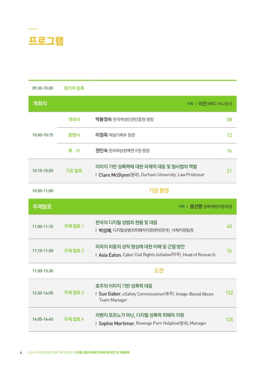 프로그램 09:30-10:00 참가자 등록 개회식 사회｜이진 MBC 아나운서 10:00-10:15 개회사 박봉정숙 한국여성인권진흥원 원장 08페이지 환영사 이정옥 여성가족부 장관 12페이지 축사 권인숙 한국여성정책연구원 원장 16페이지 10:15-10:50 기조 발표 이미지 기반 성폭력에 대한 국제적 대응 및 형사법의 역할｜Clare McGlynn(영국), Durham University, Law Professor 21페이지 10:50-11:00 기념 촬영 주제 발표 사회｜윤선영 성폭력방지본부장 11:00-11:15 주제 발표 1 한국의 디지털 성범죄 현황 및 대응｜박성혜 디지털성범죄피해자지원센터(한국), 삭제지원팀장 45페이지 11:15-11:50 주제 발표 2 미국의 비동의 성적 영상에 대한 이해 및 근절 방안｜Asia Eaton, Cyber Ciwil Rights Initiative(미국), Head of Reserarch 76페이지 11:50-13:30 오찬 13:30-14:05 주제 발표 3 호주의 이미지 기반 성폭력 대응｜Sue Gabor, eSafety Commissioner(호주), Image-Based Abuse Team Manager 122페이지 14:05-14:40 주제 발표 4 리벤지 포르노가 아닌, 디지털 성폭력 피해자 지원｜Sophie Mortimer, Revenge Porn Helpline(영국), Manager 126페이지
