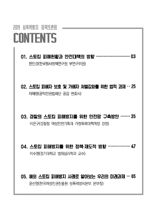 2019 성폭력방지 정책토론회 목차 Contents 01. 스토킹 피해현황과 안전대책의 방향 한민경(한국형사정책연구원 부연구위원) 03페이지 02. 스토킹 피해자 보호 및 가해자 처벌강화를 위한 법적 과제 차혜령(공익인권법재단 공감 변호사) 25페이지 03. 경찰의 스토킹 피해방지를 위한 안전망 구축방안 이은구(경찰청 여성안전기획과 가정폭력대책계장 경정) 35페이지 04. 스토킹 피해방지를 위한 정책·제도적 방향 이수정(경기대학교 범죄심리학과 교수) 47페이지 05. 해외 스토킹 피해방지 사례로 알아보는 우리의 미래과제 윤선영(한국여성인권진흥원 성폭력방지본부 본부장) 65페이지