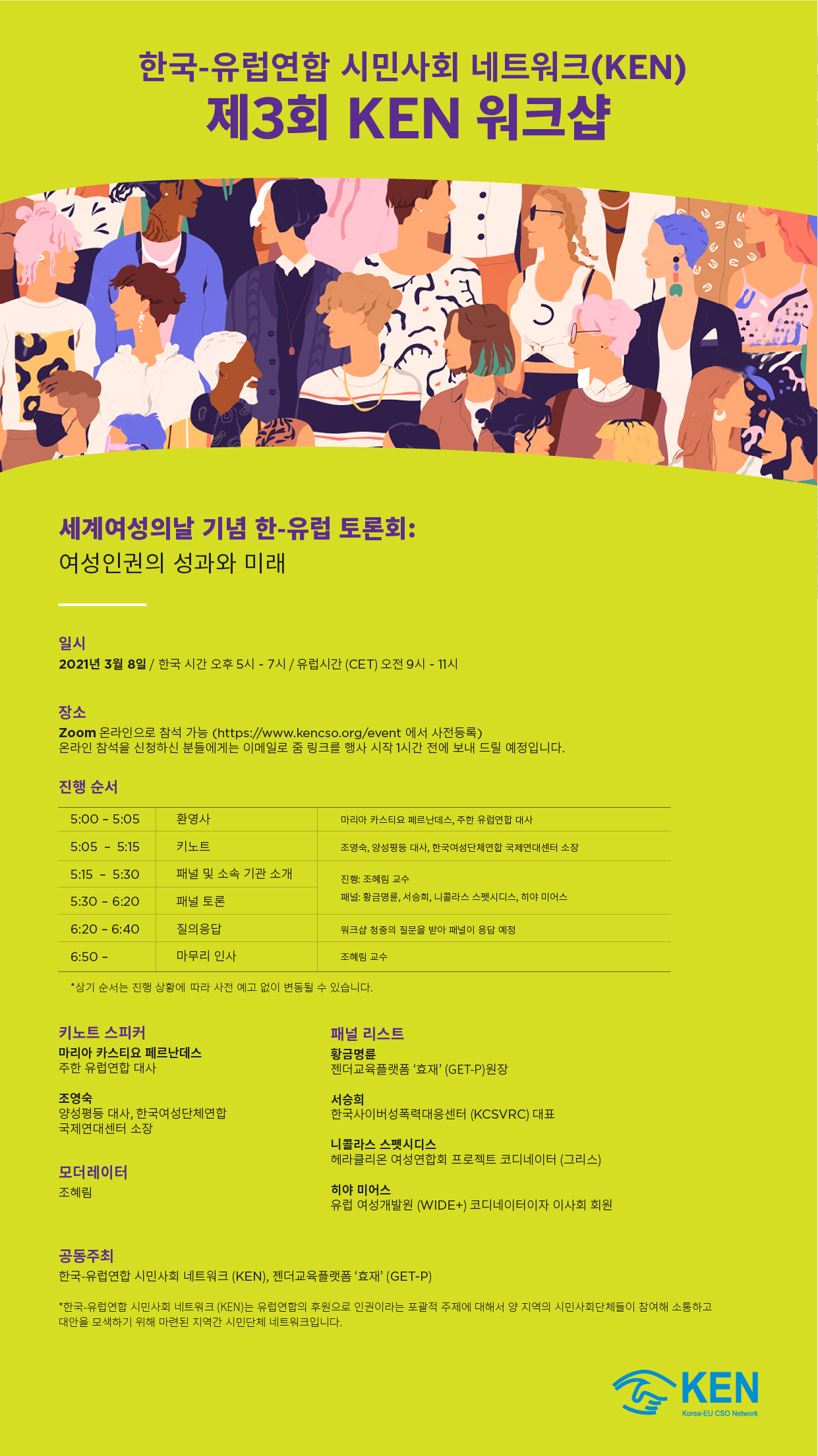 한국-유럽연합 시민사회 네트워크(KEN) 제3회 KEN 워크샵 포스터 세계여성의 날 기념 한-유럽 토론회: 여성인권의 성과와 미래 일시 2021년 3월 8일 / 한국 시간 오후 5시 - 7시 / 유럽시간(CET) 오전 9시 - 11시 장소 Zoom 온라인으로 참석 가능 (https://www.kencso.org/event에서 사전등록) 온라인 참석을 신청하신 분들에게는 이메일로 줌 링크를 행사 시작 1시간 전에 보내 드릴 예정입니다. 진행순서 5:00 - 5:05 환영사 마리아 카스티요 페르난데스, 주한 유럽연합 대사 5:05 - 5:15 키노트 조영숙, 양성평등 대사, 한국여성단체연합 국제연대센터 소장 5:15 - 5:30 패널 및 소속 기관 소개 5:30 - 6:20 패널 토론 진행: 조혜림 교수 패널: 황금명륜, 서승희, 니콜라스 스펫시디스, 히야 미어스 6:20 - 6:40 질의응답 워크샵 청중의 질문을 받아 패널이 응답 예정 6:50 - 마무리 인사 조혜림 교수 *상기 순서는 진행 상황에 따라 사전 예고 없이 변동될 수 있습니다. 키노트 스피커 마리아 카스티요 페르난데스 주한 유럽연합 대사 조영숙 양성평등 대사, 한국여성단체연합 국제연대센터 소장 모더레이터 조혜림 패널 리스트 황금명륜 젠더교육플랫폼 효재(GET-P)원장 서승희 한국사이버성폭력대응센터(KCSVRC) 대표 니콜라스 스펫시디스 헤라클리온 여성연합회 프로젝트 코디네이터(그리스) 히야 미어스 유럽 여성개발원(WIDE+) 코디네이터이자 이사회 회원 공동주최 한국-유럽연합 시민사회 네트워크(KEN), 젠더교육플랫폼효재(GET-P) *한국-유럽연합 시민사회 네트워크(KEN)은 유럽연합의 후원으로 인권이라는 포괄적 주제에 대해서 양 지역의 시민사회단체들이 참여해 소통하고 대안을 모색하기 위해 마련된 지역간 시민단체 네트워크입니다.
