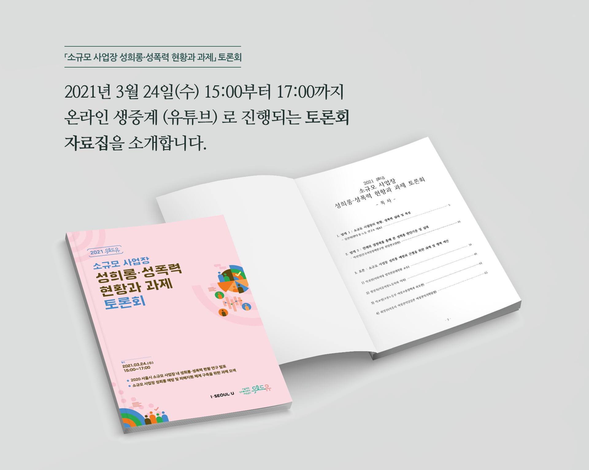 「소규모 사업장 성희롱·성폭력 현황과 과제」 토론회 2021년 3월 24일(수) 15:00부터 17:00까지 온라인 생중계(유튜브)로 진행되는 토론회 자료집을 소개합니다. 2021 위드유 소규모 사업장 성희롱·성폭력 현황과 과제 토론회. 일시:2021.03.24(수) 15:00~17:00. 2020 서울시 소규모 사업장 내 성희롱·성폭력 현황 연구 발표, 소규모 사업장 성희롱 예방 및 피해지원 체계 구축을 위한 과제 모색. I SEOUL U, 위드유 서울직장성희롱성폭력예방센터.
