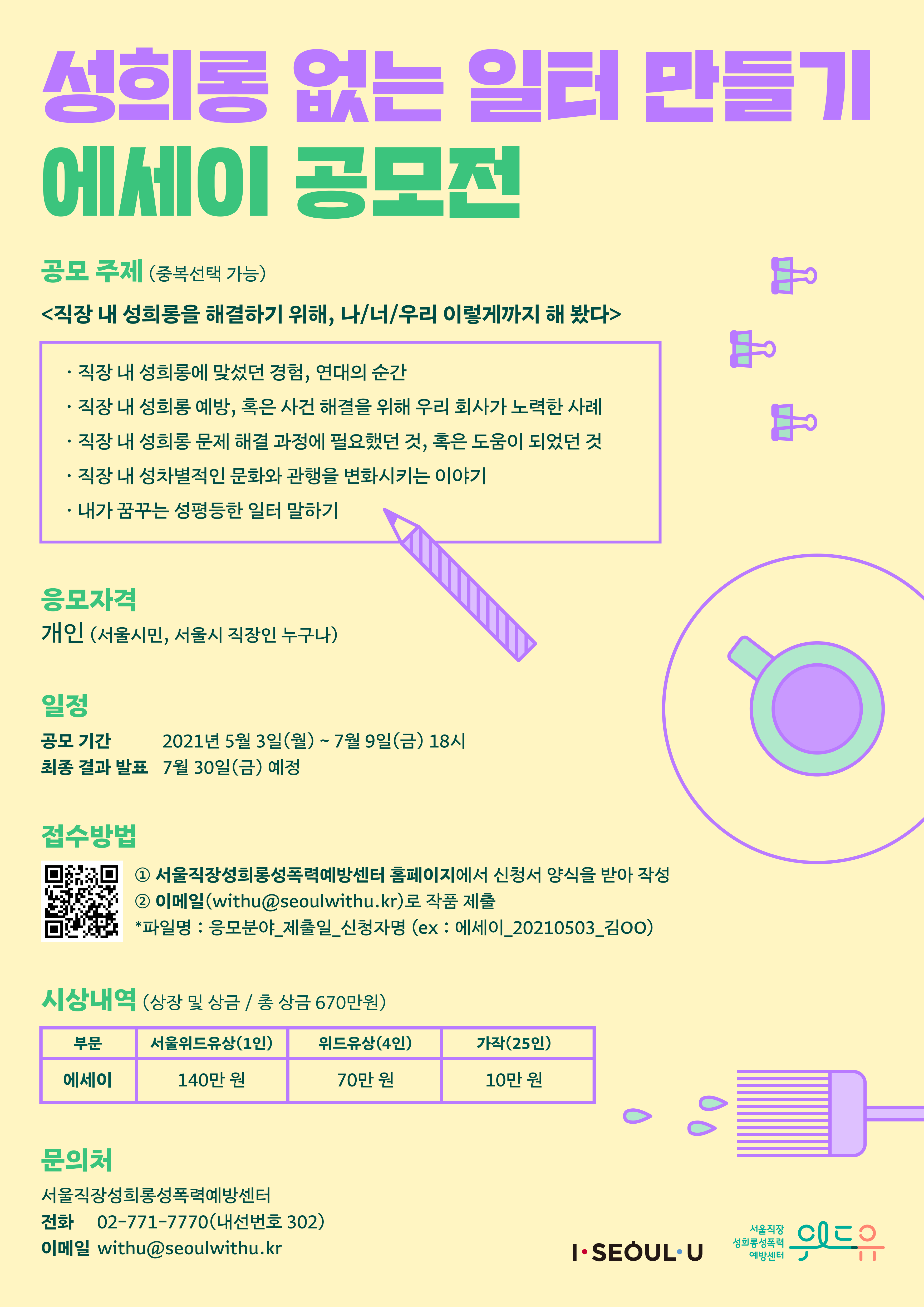 성희롱 없는 일터 만들기 에세이 공모전. 공모 주제 (중복선택 가능) 직장 내 성희롱을 해결하기 위해, 나/너/우리 이렇게까지 해 봤다. -직장 내 성희롱에 맞섰던 경험, 연대의 순간 -직장 내 성희롱 예방, 혹은 사건 해결을 위해 우리 회사가 노력한 사례 -직장 내 성희롱 문제 해결 과정에 필요했던 것, 혹은 도움이 되었던 것 -직장 내 성차별적인 문화와 관행을 변화시키는 이야기 -내가 꿈꾸는 성평등한 일터 만들기. 응모자격 | 개인(서울시민, 서울시 직장인 누구나) 일정 | 공모기간: 2021년 5월 3일(월) ~ 7월 9일(금) 18시. 최종 결과 발표: 7월 30일(금) 예정. 접수방법 | 1. 서울직장성희롱성폭력예방센터 홈페이지에서 신청서 양식을 받아 작성 2. 이메일(withu@seoulwithu.kr)로 작품 제출 *파일명: 응모분야_제출일_신청자명 (ex:에세이_20210503_김OO) 시상내역 (상장 및 상금 / 총 상금 670만원) 부문:에세이 | 서울위드유상(1인) 140만원 | 위드유상(4인) 70만원 | 가작(25인) 10만원. 문의처 : 서울직장성희롱성폭력예방센터 전화 02-771-7770(내선번호 302) 이메일 withu@seoulwithu.kr. I SEOUL U, 위드유 서울직장성희롱성폭력예방센터.