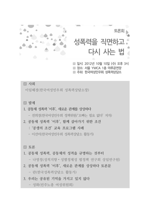 토론회 성폭력을 직면하고 다시 사는 법 일시: 2012년 10월 10일(수) 오후 3시 장소: 서울YWCA 1층 마루공연장 주최: 한국여성민우회 성폭력상담소 사회 이임혜경(한국여성민우회 성폭력상담소장) 발제 1. 공동체 성폭력 '이후', 새로운 관계를 상상하다 - 전희경(한국여성민우회 정책위원/‘오빠는 필요 없다’ 저자) 2. 공동체 성폭력 ‘이후’, 함께 살아가기 위한 조건 : ‘공생의 조건’ 교육 프로그램 사례 - 이선미(한국여성민우회 성폭력상담소 활동가) 토론 1. 공동체 성폭력, 공동체의 성격을 규명하는 것부터 - 나영정(성적지향·성별정체성 법정책 연구회 상임연구원) 2. 공동체 성폭력 ‘이후’, 새로운 관계를 상상하다 토론문 - 란(한국성폭력상담소 활동가) 3. 우리는 공유된 기억을 가지고 있지 않다 - 성화(민주노총 여성위원회)