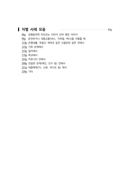 차별 사례 모음 85p 86p  성평등하면 떠오르는 이미지 단어 혹은 이미지 98p  운전하거나 대중교통(버스, 지하철, 택시)을 이용할 때 119p 은행대출, 부동산 계약과 같은 신용관련 업무 안에서 25p 가족 관계에서 155p 일터에서 174p 학교에서 195p 커뮤니티 안에서 208p 친밀한 관계(애인, 친구 등) 안에서 221p 대중매체(TV, 신문, 라디오 등) 에서 239p 기타