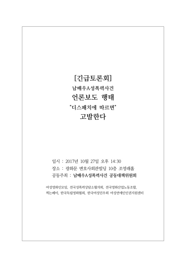 [긴급토론회] 남배우A성폭력사건 언론보도 행태 '디스패치에 따르면' 고발한다 표지 일시 : 2017년 10월 27일 오후 14:30 장소 : 광화문 변호사회관빌딩 10층 조영래홀 공동주최 : 남배우A성폭력사건 공동대책위원회 여성영화인모임, 전국성폭력상담소협의회, 전국영화산업노동조합, 찍는페미, 한국독립영화협회, 한국여성민우회 여성연예인인권지원센터