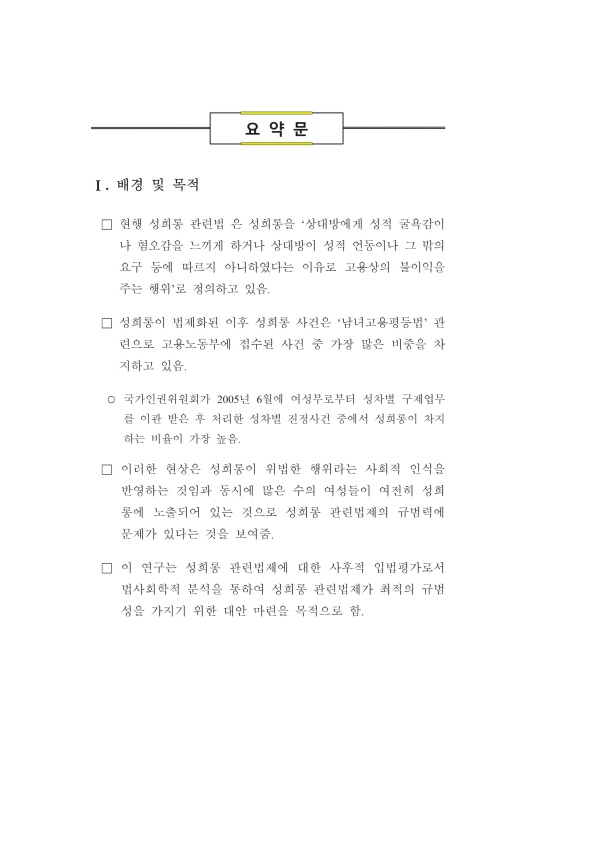 요약문 Ⅰ. 배경 및 목적 ·현행 성희롱 관련법은 성희롱을 '상대방에게 성적 굴욕감이나 혐오감을 느끼게 하거나 상대방이 성적 언동이나 그 밖의 요구 등에 따르지 아니하였다는 이유로 고용상의 불이익을 주는 행위'로 정의하고 있음. ·성희롱이 법제화된 이후 성희롱 사건은 '남녀고용평등법' 관련으로 고용노동부에 접수된 사건 중 가장 많은 비중을 차지하고 있음. 국가인권위원회가 2005년 6월에 여성부로부터 성차별 구제업무를 이관 받은 후 처리한 성차별 진정사건 중에서 성희롱이 차지하는 비율이 가장 높음. ·이러한 현상은 성희롱이 위법한 행위라는 사회적 인식을 반영하는 것임과 동시에 많은 수의 여성들이 여전히 성희롱에 노출되어 있는 것으로 성희롱 관련법제의 규범력에 문제가 있다는 것을 보여줌. ·이 연구는 성희롱 관련법제에 대한 사후적 입법평가로서 법사회학적 분석을 통하여 성희롱 관련법제가 최적의 규법성을 가지기 위한 대안 마련을 목적으로 함.