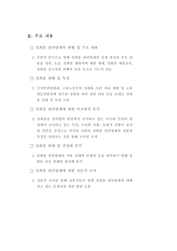 Ⅱ. 주요 내용 ·성희롱 관련법제의 현황 및 주요 내용 규범적 분석으로 현행 성희롱 관련법제의 전개 과정과 주요 내용을 정의, 요건, 성희롱 행위자에 대한 제재, 성희롱 예방교육, 성희롱 신고자와 피해자 보호 등으로 나누어 검토 ·성희롱 현황 및 특징 국가인권위원회, 고용노동부의 성희롱 사건 처리 현황 및 고용평등상담실에 접수된 성희롱 관련 상당 내용 등을 토대로 성희롱 실태 및 특징 도출 ·성희롱 관련법제에 대한 비교법적 분석 성희롱을 성차별의 관점에서 금지하고 있는 미국과 인권의 관점에서 금지하고 있는 독일, 우리와 사회·문화적 상황이 유사한 일본을 중심으로 각각의 나라의 성희롱 관련법제의 내용과 특징을 살펴보는 것을 통해 시사점 모색 ·성희롱 판례 및 결정례 분석 성희롱 관련법제의 적용 실태와 문제점 등을 파악하기 위해 성희롱 사건 판례와 결정례 분석 ·성희롱 관련법제에 대한 전문가 조사 전문가 조사를 통해 전문가들이 현행 성희롱 관련법제에 대해 갖고 있는 문제점과 개선 방안 도출