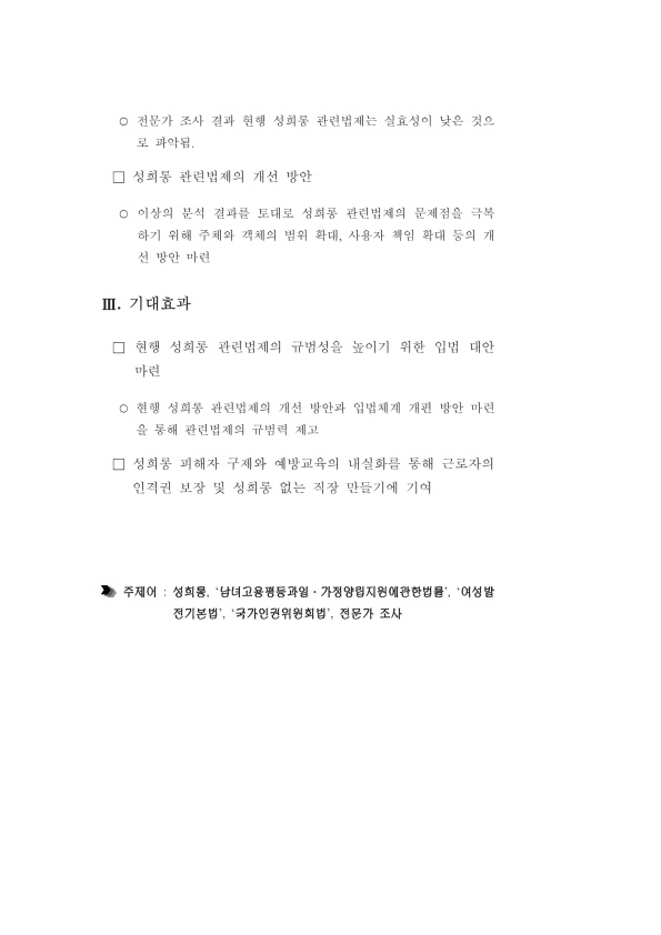 전문가 조사 결과 현행 성희롱 관련법제는 실효성이 낮은 것으로 파악됨. ·성희롱 관련법제의 개선 방안 이상의 분석 결과를 토대로 성희롱 관련법제의 문제점을 극복하기 위해 주체와 객체의 범위 확대, 사용자 책임 확대 등의 개선 방안 마련 Ⅲ. 기대효과 ·현행 성희롱 관련법제의 규범성을 높이기 위한 입법 대안 마련 현행 성희롱 관련법제의 개선 방안과 입법체계 개편 방안 마련을 통해 관련법제의 규범력 제고 ·성희롱 피해자 구제와 예방교육의 내실화를 통해 근로자의 인격권 보장 및 성희롱 없는 직장 만들기에 기여 주제어 : 성희롱, '남녀고용평등과일·가정양립지원에관한법률', '여성발전기본법', '국가인권위원회법', 전문가 조사