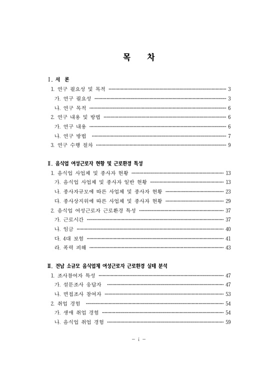 목차 Ⅰ. 서론 1. 연구 필요성 및 목적 3페이지 가. 연구 필요성 3페이지 나. 연구 목적 6페이지 2. 연구 내용 및 방법 6페이지 가. 연구 내용 6페이지 나. 연구 방법 7페이지 3. 연구 수행 절차 9페이지 Ⅱ. 음식업 여성근로자 현황 및 근로환경 특성 1. 음식업 사업체 및 종사자 현황 13페이지 가. 음식업 사업체 및 종사자 일반 현황 13페이지 나. 종사자규모에 따른 사업체 및 종사자 현황 23페이지 다. 조사상지위에 따른 사업체 및 종사자 현황 29페이지 2. 음식업 여성근로자 근로환경 특성 37페이지 가. 근로시간 37페이지 나. 임금 40페이지 다. 4대 보험 41페이지 라. 폭력 피해 43페이지 Ⅲ. 전남 소규모 음식업체 여성근로자 근로환경 실태 분석 1. 조사참여자 특성 47페이지 가. 설문조사 응답자 47페이지 나. 면접조사 참여자 53페이지 2. 취업 경험 54페이지 가. 생애 취업 경험 54페이지 나. 음식업 취업 경험 59페이지