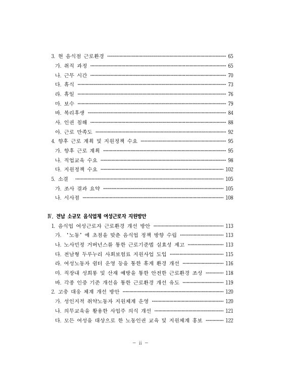 3. 현 음식점 근로환경 65페이지 가. 취직 과정 65페이지 나. 근무 시간 70페이지 다. 휴식 73페이지 라. 휴일 76페이지 마. 보수 79페이지 바. 복리후생 84페이지 사. 인권 침해 88페이지 아. 근로 만족도 92페이지 4. 향후 근로 계획 및 지원정책 수요 95페이지 가. 향후 근로 계획 95페이지 나. 직업교육 수요 98페이지 다. 지원정책 수요 102페이지 5. 소결 105페이지 가. 조사 결과 요약 105페이지 나. 시사점 108페이지 Ⅳ. 전남 소규모 음식업체 여성근로자 지원방안 1. 음식업 여성근로자 근로환경 개선 방안 113페이지 가. '노동'에 초점을 맞춘 음식업 정책 방향 수립 113페이지 나. 노사민정 거버넌스를 통한 근로기준법 실효성 제고 113페이지 다. 전남형 두루누리 사회보험료 지원사업 도입 115페이지 라. 여성노동자 쉼터 운영 등을 통한 휴게 환경 개선 116페이지 마. 직장내 성희롱 및 산재 예방을 통한 안전한 근로환경 조성 118페이지 바. 각종 인증 기준 개선을 통한 근로환경 개선 유도 119페이지 2. 고충 대응 체계 개선 방안 120페이지 가. 성인지적 취약노동자 지원체계 운영 120페이지 나. 의무교육을 활용한 사업주 의식 개선 121페이지 다. 모든 여성을 대상으로 한 노동인권 교육 및 지원체계 홍보 122페이지