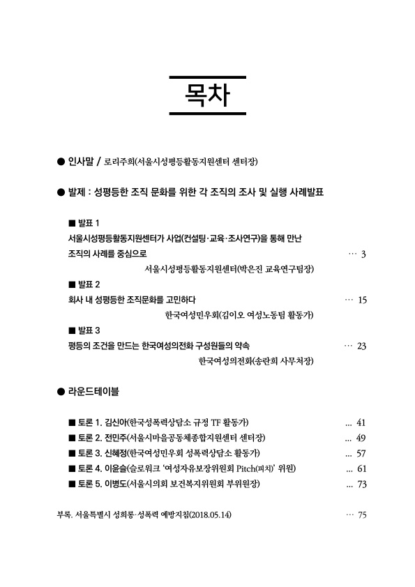 목차 · 인사말 / 로리주희(서울시성평등활동지원센터 센터장) ·발제 : 성평등한 조직 문화를 위한 각 조직의 조사 및 실행 사례발표 발표 1 서울시성평등활동지원센터가 사업(컨설팅·교육·조사연구)을 통해 만난 조직의 사례를 중심으로 서울시성평등활동지원센터(박은진 교육연구팀장) 3페이지 발표 2 회사 내 성평등한 조직문화를 고민하다 한국여성민우회(김이오 여성노동팀 활동가) 15페이지 발표 3 평등의 조건을 만드는 한국여성의전화 구성원들의 약속 한국여성의전화(송란희 사무처장) 23페이지 ·라운드테이블 토론 1. 김신아(한국성폭력상담소 규정 TF 활동가) 41페이지 토론 2. 전민주(서울시마을공동체종합지원센터 센터장) 49페이지 토론 3. 신혜정(한국여성민우회 성폭력상담소 활동가) 57페이지 토론 4. 이윤슬(슬로워크 ‘여성자유보장위원회 Pitch(피치)’ 위원) 61페이지 토론 5. 이병도(서울시의회 보건복지위원회 부위원장) 73페이지 부록. 서울특별시 성희롱·성폭력 예방지침(2018.05.14) 75페이지