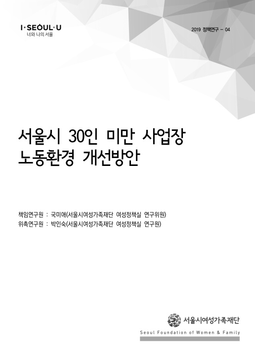 I SEOUL U 너와 나의 서울. 2019 정책연구 - 04 서울시 30인 미만 사업장 노동환경 개선방안 표지 책임연구원 : 국미애(서울시여성가족재단 여성정책실 연구위원) 위촉연구원 : 박인숙(서울시여성가족재단 여성정책실 연구원) 서울시여성가족재단 Seoul Foundation of Women & Family