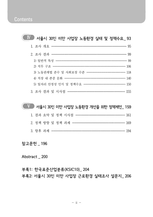 Ⅳ 서울시 30인 미만 사업장 노동환경 실태 및 정책수요_ 93페이지 1. 조사 개요 95페이지 2. 조사 결과 99페이지 1) 일반적 특성 99페이지 2) 직무 구조 106페이지 3) 노동관계법 준수 및 사회보장 수준 118페이지 4) 직장 내 존중 문화 140페이지 5) 일자리 안정성 인식 및 정책수요 150페이지 3. 조사 결과 및 시사점 155페이지 Ⅴ 서울시 30인 미만 사업장 노동환경 개선을 위한 정책제언_ 159페이지 1. 결과 요약 및 정책 시사점 161페이지 2. 정책 방향 및 정책 과제 169페이지 3. 향후 과제 194페이지 참고문헌_ 196페이지 Abstract_ 200페이지 부록1: 한국표준산업분류(KSIC10)_ 204페이지 부록2: 서울시 30인 미만 사업장 근로환경 실태조사 설문지_ 206페이지
