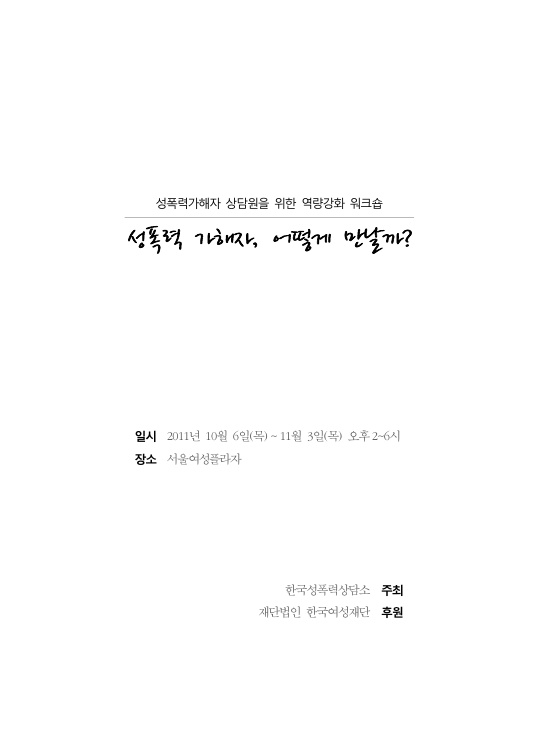 성폭력가해자 상담원을 위한 역량강화 워크숍 성폭력 가해자, 어떻게 만날까? 자료집 표지 일시 2011년 10월 6일(목) ~ 11월 3일(목) 오후 2~6시 장소 서울여성플라자 주최 한국성폭력상담소 후원 재단법인 한국여성재단
