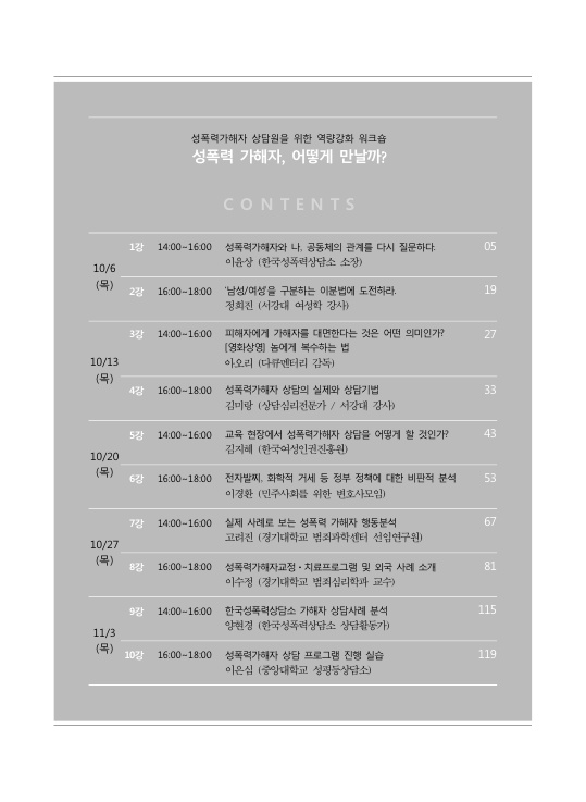 성폭력가해자 상담원을 위한 역량강화 워크숍 성폭력 가해자, 어떻게 만날까? 목차 CONTENTS 10/6(목) 1강 14:00~16:00 성폭력가해자와 나, 공동체의 관계를 다시 질문하다 이윤상(한국성폭력상담소 소장) 05페이지 2강 16:00~18:00 '남성/여성'을 구분하는 이분법에 도전하라 정희진(서강대 강사) 19페이지 10/13(목) 3강 14:00~16:00 피해자에게 가해자를 대면한다는 것은 어떤 의미인가? [영화상영] 놈에게 복수하는 법 아오리(다큐멘터리 감독) 27페이지 4강 16:00~18:00 성폭력가해자 상담의 실제와 상담기법 김미랑(상담심리전문가/서강대 강사) 33페이지 10/20(목) 5강 14:00~16:00 교육 현장에서 성폭력가해자 상담을 어떻게 할 것인가? 김지혜(한국여성인권진흥원) 43페이지 6강 16:00~18:00 전자발찌, 화학적 거세 등 정부 정책에 대한 비판적 분석 이경환 (민주사회를 위한 변호사모임) 53페이지 10/27(목) 7강 14:00~16:00 실제 사례로 보는 성폭력 가해자 행동분석 고려진(경기대학교 범죄과학센터 선임연구원) 67페이지 8강 16:00~18:00 성폭력가해자교정·치료프로그램 및 외국 사례 소개 이수정(경기대학교 범죄심리학과 교수) 81페이지 11/3(목) 9강 14:00~16:00 한국성폭력상담소 가해자 상담사례 분석 양현경 (한국성폭력상담소 상담활동가) 115페이지 10강 16:00~18:00 성폭력가해자 상담 프로그램 진행 실습 이은심 (중앙대학교 성평등상담소) 119페이지