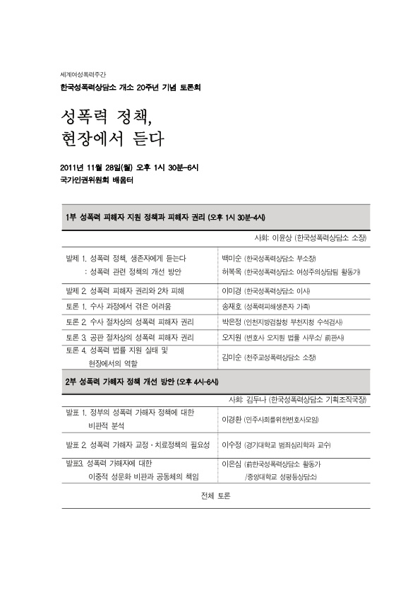 세계여성폭력추방주간 한국성폭력상담소 개소 20주년 기념 토론회 성폭력 정책, 현장에서 듣다 목차 2011년 11월 28일(월) 오후 1시30분~6시 국가인권위원회 배움터 1부 성폭력 피해자 지원 정책과 피해자 권리(오후 1시 30분~4시) 사회: 이윤상 (한국성폭력상담소 소장) 발제 1. 성폭력 정책, 생존자에게 듣는다 : 성폭력 관련 정책의 개선 방안 백미순 (한국성폭력상담소 부소장) 허복옥 (한국성폭력상담소 여성주의상담팀 활동가) 발제 2. 성폭력 피해자 권리와 2차 피해 이미경 (한국성폭력상담소 이사) 토론 1. 수사 과정에서 겪은 어려움 송재호 (성폭력피해생존자 가족) 토론 2. 수사 절차상의 성폭력 피해자 권리 박은정 (인천지방검찰청 부천지청 수석검사) 토론 3. 공판 절차상의 성폭력 피해자 권리 오지원 (변호사 오지원 법률 사무소/ 前판사) 토론 4. 성폭력 법률 지원 실태 및 현장에서의 역할 김미순 (천주교성폭력상담소 소장) 2부 성폭력 가해자 정책 개선 방안(오후 4시~6시) 사회: 김두나 (한국성폭력상담소 기획조직국장) 발표 1. 정부의 성폭력 가해자 정책에 대한 비판적 분석 이경환 (민주사회를위한변호사모임) 발표 2. 성폭력 가해자 교정·치료정책의 필요성 이수정 (경기대학교 범죄심리학과 교수) 발표 3. 성폭력 가해자에 대한 이중적 성문화 비판과 공동체의 책임 이은심 (前한국성폭력상담소 활동가/중앙대학교 성평등상담소) 전체토론