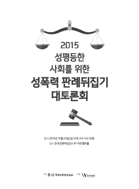 2015 성평등한 사회를 위한 성폭력 판례뒤집기 대토론회 자료집 표지 일시 2015년 10월 23일(금) 오후 3시~5시 30분 장소 한국성폭력상담소 B1 이안젤라홀 주최 사단법인한국성폭력상담소 후원 한국여성재단