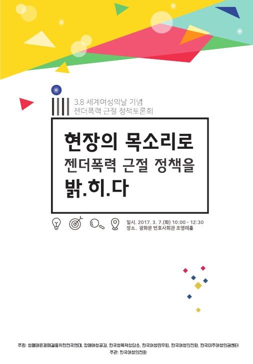 3.8 세계여성의날 기념 젠더폭력 근절 정책토론회 자료집 표지 현장의 목소리로 젠더폭력 근절 정책을 밝.히.다 일시. 2017. 3. 7.(화) 10:00~12:30 장소. 광화문 변호사회관 조영래홀 주최: 성매매문제해결을위한전국연대, 장애여성공감, 한국성폭력상담소, 한국여성민우회, 한국여성의전화, 한국이주여성인권센터 주관: 한국여성의전화