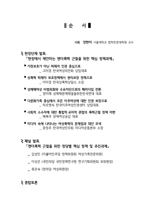 순서 사회 양현아 서울대학교 법학전문대학원 교수 현장단체 발표 「현장에서 제안하는 젠더폭력 근절을 위한 핵심 정책과제」·가정보호가 아닌 피해자 인권 중심으로 _ 고미경 한국여성의전화 상임대표 ·성폭력 피해자 보호정책에서 권리보장 정책으로 _ 이미경 한국성폭력상담소 소장 ·성매매여성 비범죄화와 수요차단으로의 패러다임 전환 _ 정미례 성매매문제해결을위한전국연대 대표 ·다문화가족 중심에서 모든 이주여성에 대한 인권 보장으로 _ 허오영숙 한국이주여성인권센터 상임대표 ·사회적 소수자에 대한 통합적·교차적 관점의 폭력근절 정책 마련 _ 배복주 장애여성공감 대표 ·미디어 속에 나타나는 여성폭력의 문제점과 대안 모색 _ 윤정주 한국여성민우회 미디어운동본부 소장 패널 발표 「젠더폭력 근절을 위한 정당별 핵심 정책 및 추진과제」 _ 김성민 (더불어민주당 정책위원회 여성가족전문위원) _ 이성은 (국민의당 국민정책연구원 연구기획위원회 부위원장) _ 류은숙 (정의당 여성위원장) 종합토론