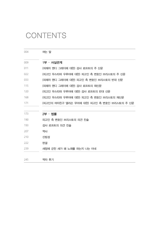 목차 CONTENTS 004페이지 여는 말 009페이지 1부 – 사실관계 011페이지 (피해자 맨디 그레이에 대한) 검사 로프트의 주 신문 022페이지 (피고인 무스타파 우루야에 대한) 피고인 측 변호인 브리스토의 주 신문 033페이지 (피해자 맨디 그레이에 대한) 피고인 측 변호인 브리스토의 반대 신문 115페이지 (피해자 맨디 그레이에 대한) 검사 로프트의 재심문 120페이지 (피고인 무스타파 우루야에 대한) 검사 로프트의 반대 신문 168페이지 (피고인 무스타파 우루야에 대한) 피고인 측 변호인 브리스토의 재신문 171페이지 (피고인의 여자친구 앨리슨 무어에 대한) 피고인 측 변호인 브리스토의 주 신문 173페이지 2부 – 법률 190페이지 피고인 측 변호인 브리스토의 의견 진술 193페이지 검사 로프트의 의견 진술 207페이지 역사 210페이지 신빙성 222페이지 판결 239페이지 새장에 갇힌 새가 왜 노래를 하는지 나는 아네 245페이지 역자 후기