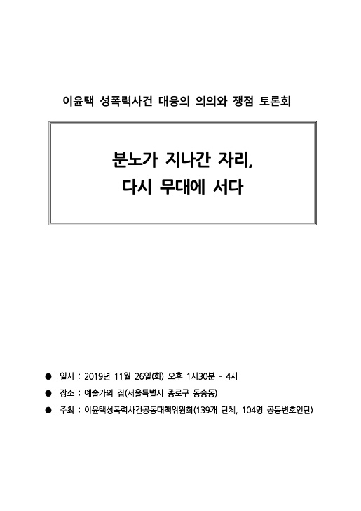 이윤택 성폭력사건 대응의 의의와 쟁점 토론회 자료집 표지 분노가 지나간 자리, 다시 무대에 서다 일시:2019년 1월 26일(화) 오후 1시30분 - 4시 장소:예술가의 집(서울특별시 종로구 동숭동 주최:이윤택성폭력사건공동대책위원회(139개 단체, 104명 공동변호인단)