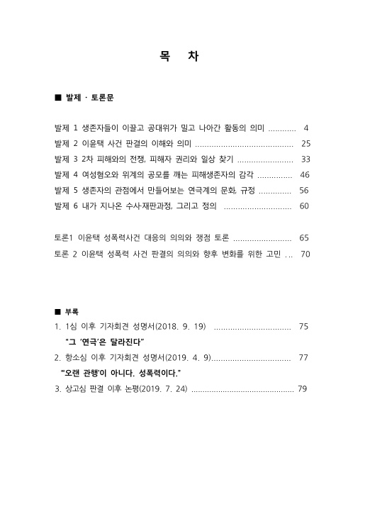목차 발제·토론문 발제 1 생존자들이 이끌고 공대위가 밀고 나아간 활동의 의미 4페이지 발제 2 이윤택 사건 판결의 이해와 의미 25페이지 발제 3 2차 피해와의 전쟁, 피해자 권리와 일상 찾기 33페이지 발제 4 여성혐오와 위계의 공모를 깨는 피해생존자의 감각 46페이지 발제 5 생존자의 관점에서 만들어보는 연극계의 문화, 규정 56페이지 발제 6 내가 지나온 수사·재판과정, 그리고 정의 60페이지 토론 1 이윤택 성폭력사건 대응의 의의와 쟁점 토론 65페이지 토론 2 이윤택 성폭력 사건 판결의 의의와 향후 변화를 위한 고민 70페이지 부록 1. 1심 이후 기자회견 성명서(2018. 9. 19) 75페이지 '그 '연극'은 달라진다' 2. 항소심 이후 기자회견 성명서(2019. 4. 9) 77페이지 ''오랜 관행'이 아니다. 성폭력이다.' 3. 상고심 판결 이후 논평(2019. 7. 24) 79페이지