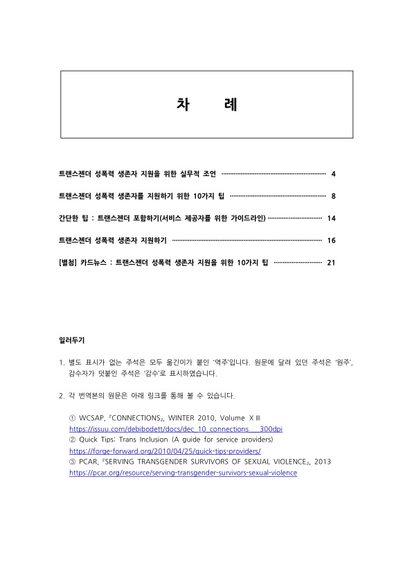 차례 트랜스젠더 성폭력 생존자 지원을 위한 실무적 조언 4페이지 트랜스젠더 성폭력 생존자를 지원하기 위한 10가지 팁 8페이지 간단한 팁:트랜스젠더 포함하기(서비스 제공자를 위한 가이드라인) 14페이지 트랜스젠더 성폭력 생존자 지원하기 16페이지 [별첨] 카드뉴스:트랜스젠더 성폭력 생존자 지원을 위한 10가지 팁 21페이지 일러두기 1. 별도 표시가 없는 주석은 모두 옮긴이가 붙인 '역주'입니다. 원문에 달려 있던 주석은 '원주', 감수자가 덧붙인 주석은 '감수'로 표시하였습니다. 2. 각 번역본의 원문은 아래 링크를 통해 볼 수 있습니다. ① WCSAP, 『CONNECTIONS』, WINTER 2010, Volume ⅩⅢ https://issuu.com/debibodett/docs/dec_10_connections___300dpi ② Quick Tips: Trans Inclusion (A guide for service providers) https://forge-forward.org/2010/04/25/quick-tips-providers/ ③ PCAR, 『SERVING TRANSGENDER SURVIVORS OF SEXUAL VIOLENCE』, 2013 https://pcar.org/resource/serving-transgender-survivors-sexual-violence