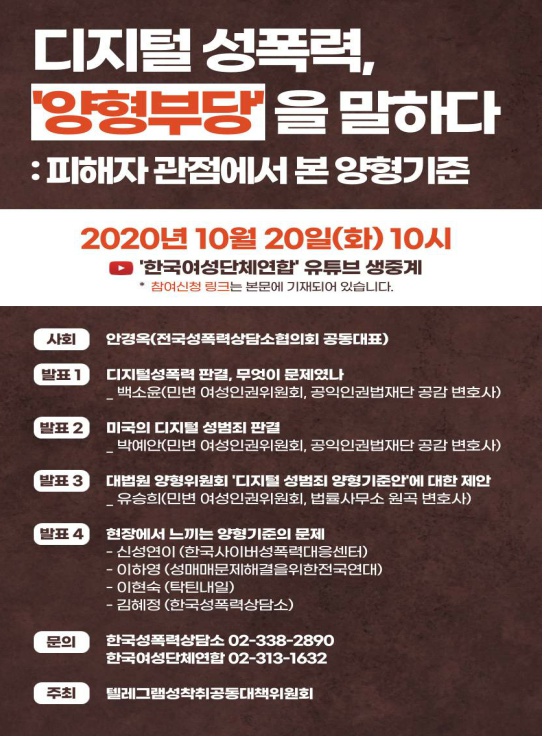 디지털 성폭력,‘양형부당’을 말하다 : 피해자 관점에서 본 양형기준 자료집 표지 2020년 10월 20일(화) 10시 '한국여성단체연합' 유튜브 생중계 * 참여신청 링크는 본문에 기재되어 있습니다. 사회 안경옥(전국성폭력상담소협의회 공동대표) 발표 1 디지털성폭력 판결, 무엇이 문제였나 _백소윤(민변 여성인권위원회, 공익인권법재단 공감 변호사) 발표 2 미국의 디지털 성범죄 판결 _박예안(민변 여성인권위원회, 공익인권법재단 공감 변호사) 발표 3 대법원 양형위원회 '디지털 성범죄 양형기준안'에 대한 제안 _유승희(민변 여성인권위원회, 법률사무소 원곡 변호사) 발표 4 현장에서 느끼는 양형기준의 문제 -신성연이 (한국사이버성폭력대응센터) -이하영 (성매매문제해결을위한전국연대) -이현숙 (탁틴내일) -김혜정 (한국성폭력상담소) 문의 한국성폭력상담소 02-338-2890 한국여성단체연합 02-313-1632 주최 텔레그램성착취공동대책위원회