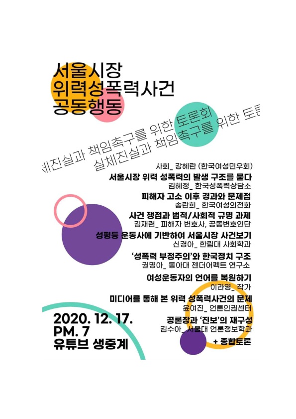 서울시장 위력성폭력사건 공동행동 토론회 포스터 실체진실과 책임촉구를 위한 토론회 사회_ 강혜란 (한국여성민우회) 서울시장 위력 성폭력의 발생 구조를 묻다 김혜정_ 한국성폭력상담소 피해자 고소 이후 경과와 문제점 송란희_ 한국여성의전화 사건 쟁점과 법적/사회적 규명 과제 김재련_ 피해자 변호사, 공동변호인단 성평등 운동사에 기반하여 서울시장 사건보기 신경아_ 한림대 사회학과 '성폭력 부정주의'와 한국정치 구조 권명아_ 동아대 젠더어펙트 연구소 여성운동자의 언어를 복원하기 이라영_ 작가 미디어를 통해 본 위력 성폭력사건의 문제 윤여진_ 언론인권센터 공론장과 '진보'의 재구성 김수아_ 서울대 언론정보학과 +종합토론 2020.12. 17. PM. 7 유튜브 생중계