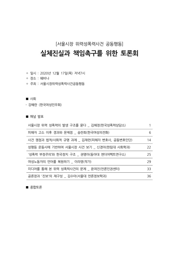 목차 [서울시장 위력성폭력사건 공동행동] 실체진실과 책임촉구를 위한 토론회 ·일시 : 2020년 12월 17일(목) 저녁7시 ·장소 : 웨비나 ·주최 : 서울시장위력성폭력사건공동행동 사회 - 강혜란 (한국여성민우회) 패널 발표 서울시장 위력 성폭력의 발생 구조를 묻다 _ 김혜정(한국성폭력상담소) 1페이지 피해자 고소 이후 경과와 문제점 _ 송란희(한국여성의전화) 6페이지 사건 쟁점과 법적/사회적 규명 과제 _ 김재련(피해자 변호사, 공동변호인단) 14페이지 성평등 운동사에 기반하여 서울시장 사건 보기 _ 신경아(한림대 사회학과) 22페이지 '성폭력 부정주의’와 한국정치 구조 _ 권명아(동아대 젠더어펙트연구소) 25페이지 여성노동자의 언어를 복원하기 _ 이라영(작가) 29페이지 미디어를 통해 본 위력 성폭력사건의 문제 _ 윤여진(언론인권센터) 33페이지 공론장과 '진보'의 재구성 _ 김수아(서울대 언론정보학과) 36페이지 종합토론