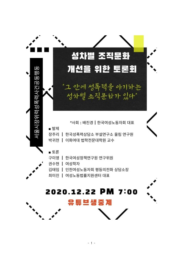 서울시장위력성폭력사건공동행동 성차별 조직문화 개선을 위한 토론회 포스터 '그 안에 성폭력을 야기하는 성차별 조직문화가 있다' *사회:배진경｜한국여성노동자회 대표 발제 장주리｜한국성폭력상담소 부설연구소 울림 연구원 박귀천｜이화여대 법학전문대학원 교수 토론 구미영｜한국여성정책연구원 연구위원 권수현｜여성학자 김태임｜인천여성노동자회 평등의전화 상담소장 최미진｜여성노동법률지원센터 대표 2020.12.22 PM 7:00 유튜브생중계