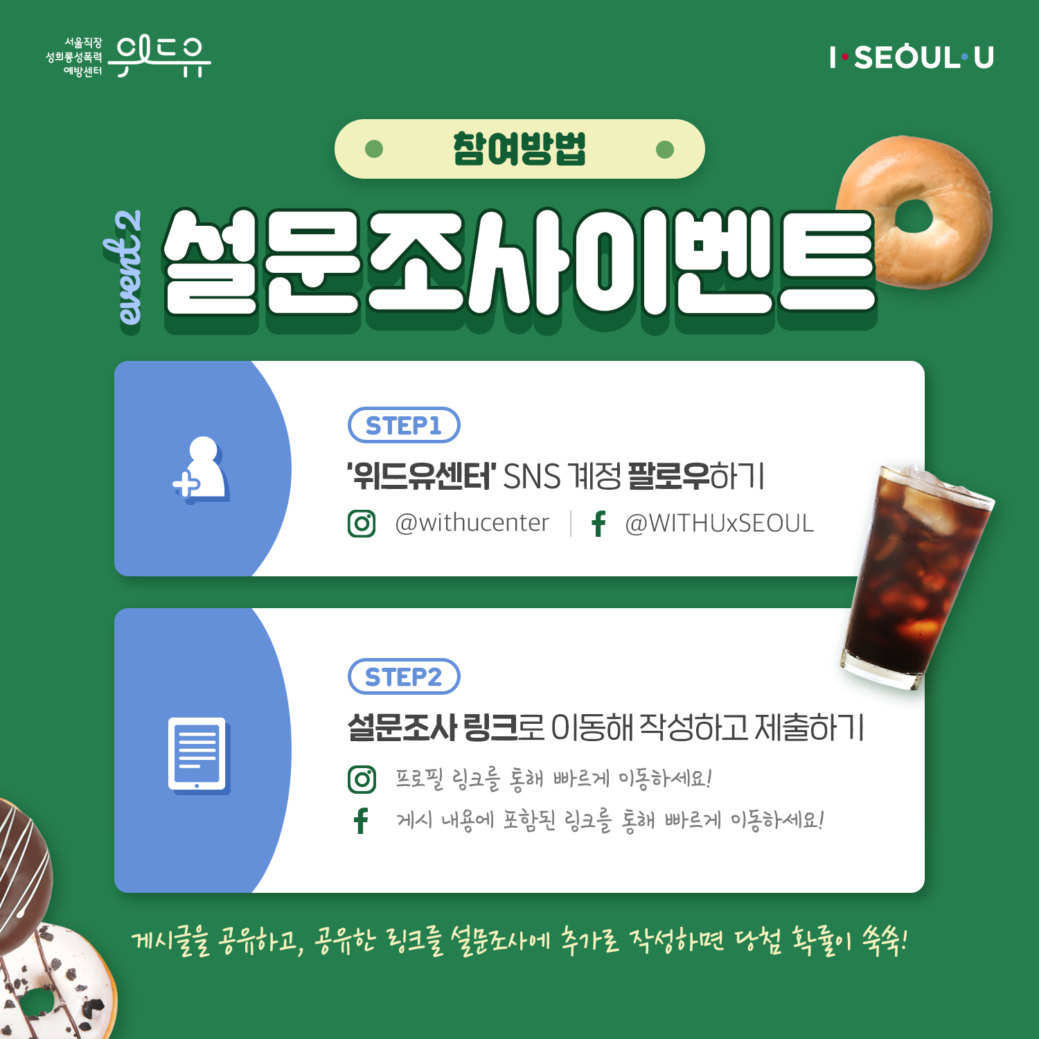 카드뉴스 3장 시작 (위드유 서울직장성희롱성폭력예방센터, I SEOUL U. 참여방법 : event 2. 설문조사이벤트 | Step 1 : ‘위드유센터‘ SNS 계정 팔로우하기 인스타그램-@withucenter 페이스북-@WITHUxSEOUL | Step 2 : 설문조사 링크로 이동해 작성하고 제출하기 인스타그램-프로필 링크를 통해 빠르게 이동하세요! 페이스북-게시 내용에 포함된 링크를 통해 빠르게 이동하세요! 게시글을 공유하고, 공유한 링크를 설문조사에 추가로 작성하면 당첨 확률이 쑥쑥!) 카드뉴스 3장 끝