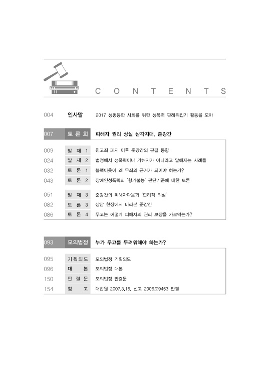 목차 CONTENTS 004페이지 인사말 2017 성평등한 사회를 위한 성폭력 판례뒤집기 활동을 모아 007페이지 토론회 피해자 권리 상실 삼각지대, 준강간 009페이지 발제1 친고죄 폐지 이후 준강간의 판결 동향 024페이지 발제2 법정에서 성폭력이나 가해자가 아니라고 말해지는 사례들 032페이지 토론1 블랙아웃이 왜 무죄의 근거가 되어야 하는가? 043페이지 토론2 장애인성폭력의 ‘항거불능’ 판단기준에 대한 토론 051페이지 발제3 준강간의 피해자다움과 ‘합리적 의심’ 082페이지 토론3 상담 현장에서 바라본 준강간 086페이지 토론4 무고는 어떻게 피해자의 권리 보장을 가로막는가? 093페이지 모의법정 누가 무고를 두려워해야 하는가? 095페이지 기획의도 모의법정 기획의도 096페이지 대본 모의법정 대본 150페이지 판결문 모의법정 판결문 154페이지 참고 대법원 2007.3.15. 선고 2006도9453 판결