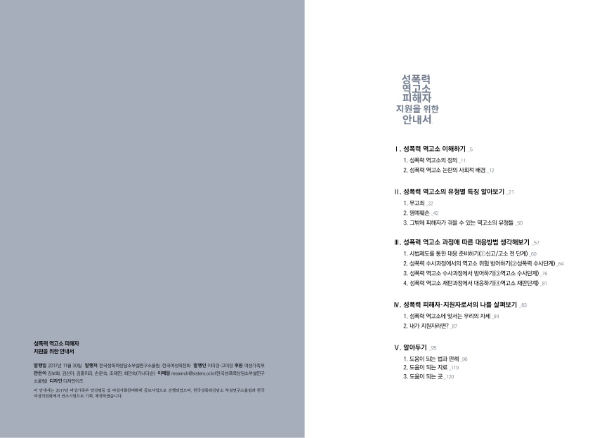 목차 성폭력 역고소 피해자 지원을 위한 안내서 발행일 2017년 11월 30일 발행처 한국성폭력상담소부설연구서울림·한국여성의전화 발행인 이미정·고미정 후원 여성가족부 만든이 김보화, 김신아, 김홍미리, 손문숙, 조재연, 허민숙(가나다순) 이메일 research@sisters.or.kr(한국성폭력상담소부설연구소울림) 디자인 디자인어즈 이 안내서는 2017년 여성가족부 양성평등 및 여성사회참여확대 공모사업으로 진행되었으며, 한국성폭력상담소 부설연구소울림과 한국여성의전화에서 컨소시엄으로 기획, 제작되었습니다. 성폭력 역고소 피해자 지원을 위한 안내서 Ⅰ. 성폭력 역고소 이해하기 _5페이지 1. 성폭력 역고소의 정의 _11페이지 2. 성폭력 역고소 논란의 사회적 배경 _12페이지 Ⅱ. 성폭력 역고소의 유형별 특징 알아보기 _21페이지 1. 무고죄 _22페이지 2. 명예훼손 _42페이지 3. 그밖에 피해자가 겪을 수 있는 역고소의 유형들 _50페이지 Ⅲ. 성폭력 역고소 과정에 따른 대응방법 생각해보기 _57페이지 1. 사법제도를 통한 대응 준비하기(①신고/고소 전 단계) _60페이지 2. 성폭력 수사과정에서의 역고소 위험 방어하기(②성폭력 수사단계) _64페이지 3. 성폭력 역고소 수사과정에서 방어하기(③역고소 수사단계) _76페이지 4. 성폭력 역고소 재판과정에서 대응하기(④역고소 재판단계) _81페이지 Ⅳ. 성폭력 피해자·지원자로서의 나를 살펴보기 _83페이지 1. 성폭력 역고소에 맞서는 우리의 자세 _84페이지 2. 내가 지원자라면? _87페이지 Ⅴ. 알아두기 _95페이지 1. 도움이 되는 법과 판례 _96페이지 2. 도움이 되는 자료 _119페이지 3. 도움이 되는 곳 _120페이지