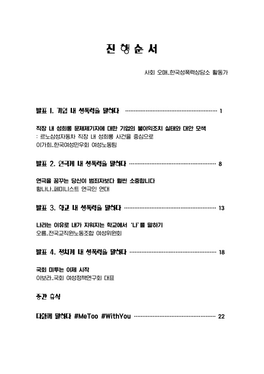 목차 진행순서 사회 오매_한국성폭력상담소 활동가 발표 1. 기업 내 성폭력을 말하다 1페이지 직장 내 성희롱 문제제기자에 대한 기업의 불이익조치 실태와 대안 모색 : 르노삼성자동차 직장 내 성희롱 사건을 중심으로 이가희_한국여성민우회 여성노동팀 발표 2. 연극계 내 성폭력을 말하다 8페이지 연극을 꿈꾸는 당신이 범죄자보다 훨씬 소중합니다 황나나_페미니스트 연극인 연대 발표 3. 학교 내 성폭력을 말하다 13페이지 나라는 이유로 내가 지워지는 학교에서 ‘나’를 말하기 오름_전국교직원노동조합 여성위원회 발표 4. 정치계 내 성폭력을 말하다 18페이지 국회 미투는 이제 시작 이보라_국회 여성정책연구회 대표 중간 휴식 다함께 말하다 #MeToo #WithYou 22페이지