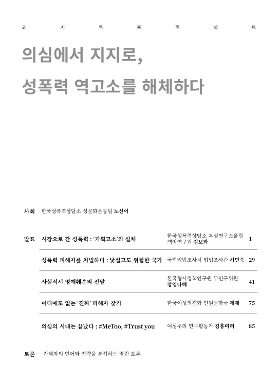 의지로프로젝트 의심에서 지지로, 성폭력 역고소를 해체하다 목차 사회 한국성폭력상담소 성문화운동팀 노선이 발표 시장으로 간 성폭력:'기획고소'의 실체 한국성폭력상담소 부설연구소 울림 책임연구원 김보화 1페이지 성폭력 피해자를 처벌하다: 낯설고도 위험한 국가 국회입법조사처 입법조사관 허민숙 29페이지 사실적시 명예훼손의 전말 한국형사정책연구원 부연구위원 장임다혜 41페이지 어디에도 없는 '진짜' 피해자 찾기 한국여성의전화 인권문화국 재재 75페이지 의심의 시대는 끝났다: #MeToo #TrustYou 여성주의연구활동가 김홍미리 85페이지 토론 가해자의 언어와 전략을 분석하는 열린 토론