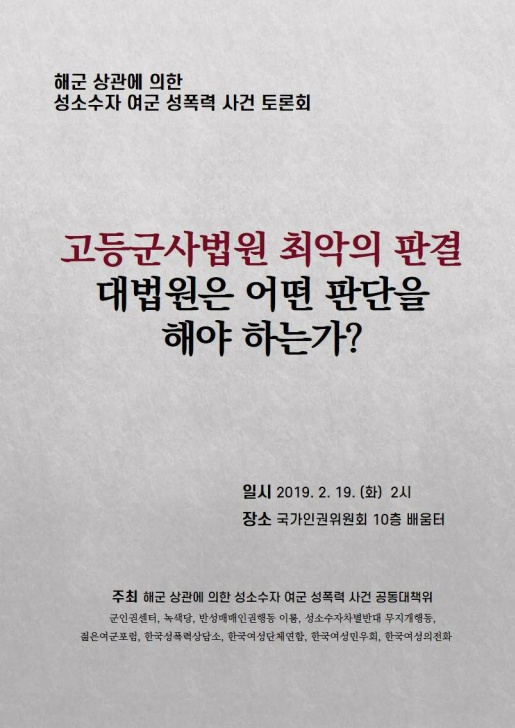 해군 상관에 의한 성소수자 여군 성폭력 사건 토론회 포스터 고등군사법원 최악의 판결 대법원은 어떤 판단을 해야 하는가? 일시 2019. 2. 19. (화) 2시 장소 국가인권위원회 10층 배움터 주최 해군 상관에 의한 성소수자 여군 성폭력 사건 공동대책위 군인권센터, 녹색당, 반성매매인권행동 이룸, 성소수자차별반대 무지개행동, 젊은여군포럼, 한국성폭력상담소, 한국여성단체연합, 한국여성민우외, 한국여성의전화