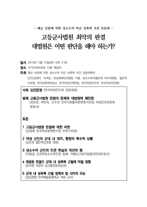 -해군 상관에 의한 성소수자 여군 성폭력사건 토론회- 순서 고등군사법원 최악의 판결 대법원은 어떤 판단을 해야 하는가? 일시 2019년 2월 19일(화) 오후 2:00 장소 국가인권위원회 10층 배움터 주최 해군 상관에 의한 성소수자 여군 성폭력 사건 공동대책위 (군인권센터, 녹색당, 반성매매인권행동 이룸, 성소수자차별반대 무지개행동, 젊은여군포럼, 한국성폭력상담소, 한국여성단체연합, 한국여성민우외, 한국여성의전화) 사회 김민문정 (한국여성민우회 상임대표) 발제 고등군사법원 판결의 문제와 대법원에 제안점 (강보경, 박인숙, 오수진  민주사회를위한변호사모임 여성인권위원회) 토론 1 고등군사법원 판결에 대한 비판 (김정혜 한국여성정책연구원 부연구위원) 2 여성군인의 군대내 위칙, 함정의 특수한 상황 (김은경 젊은여군포럼 대표) 3 성소수자 군인의 인권 현실과 개선점 (이종걸 관련성소수자인권침해. 차별신고및지원을위한네트워크) 4 대법원 판결이 향후 군대 내 성폭력 근절에 미칠 영향 (문숙영 국방부 성고충전문상담관) 5 군대 내 성폭력 근절 정책과 법 사이의 모순 (권김현영 한국예술종합학교 객원교수)