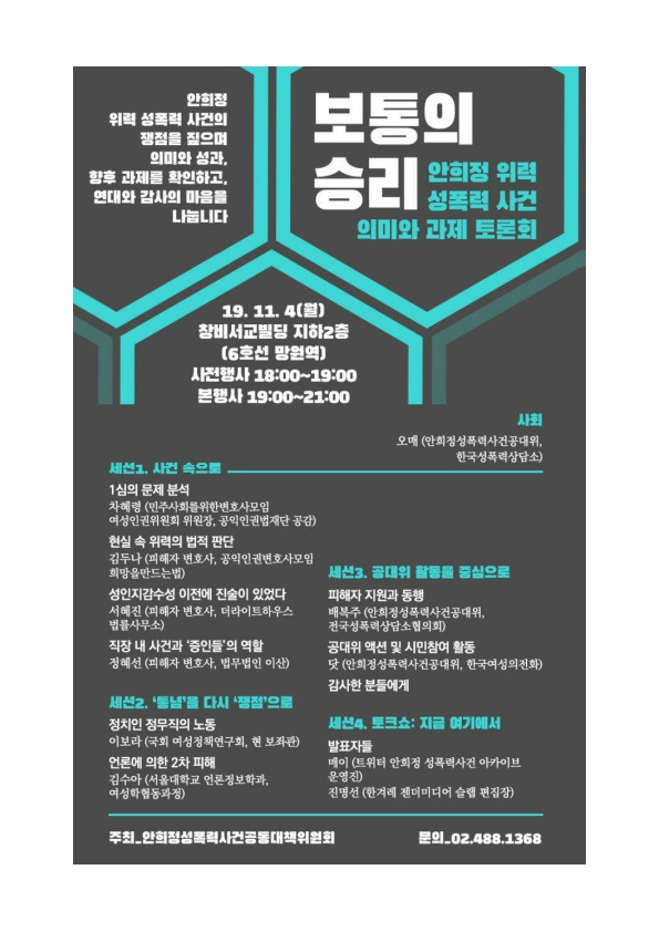 안희정 위력 성폭력 사건의 쟁점을 짚으며 의미와 성과, 향후 과제를 확인하고, 연대와 감사의 마음을 나눕니다 보통의 승리 안희정 위력 성폭력 사건 의미와 과제 토론회 포스터 19. 11. 4(월) 창비서교빌딩 지하2층(6호선 망원역) 사전행사 18:00~19:00 본행사 19:00~21:00 사회 오매(안희정성폭력사건공대위, 한국성폭력상담소) 세선1. 사건 속으로 1심의 문제 분석 차혜령(민주사회를위한변호사모임 여성인권위원회 위원장, 공익인권법재단 공감) 현실 속 위력의 법적 판단 김두나(피해자 변호사, 공익인권변호사모임 희망을만드는법) 성인지감수성 이전에 진술이 있었다 서혜진(피해자 변호사, 더라이트하우스 법률사무소) 직장 내 사건과 '증인들'의 역할 정혜선(피해자 변호사, 법무법인 이산) 세선2. '통념'을 다시 '쟁점'으로 정치인 정무직의 노동 이보라(국회 여성정책연구회, 현 보좌관) 언론에 의한 2차 피해 김수아(서울대학교 언론정보학과, 여성학행동과정) 세선3. 공대위 활동을 중심으로 피해자 지원과 동행 배복주(안희정성폭력사건공대위, 전국성폭력상담소협의회) 공대위 액션 및 시민참여 활동 닷(안희정성폭력사건공대위, 한국여성의전화) 감사한 분들에게 세션4. 토크쇼: 지금 여기에서 발표자들 메이(트위터 안희정 성폭력사건 아카이브 운영진) 진명선(한겨레 젠더미디어 슬랩 편집장 주최_안희정성폭력사건공동대책위원회 문의_02.488.1368