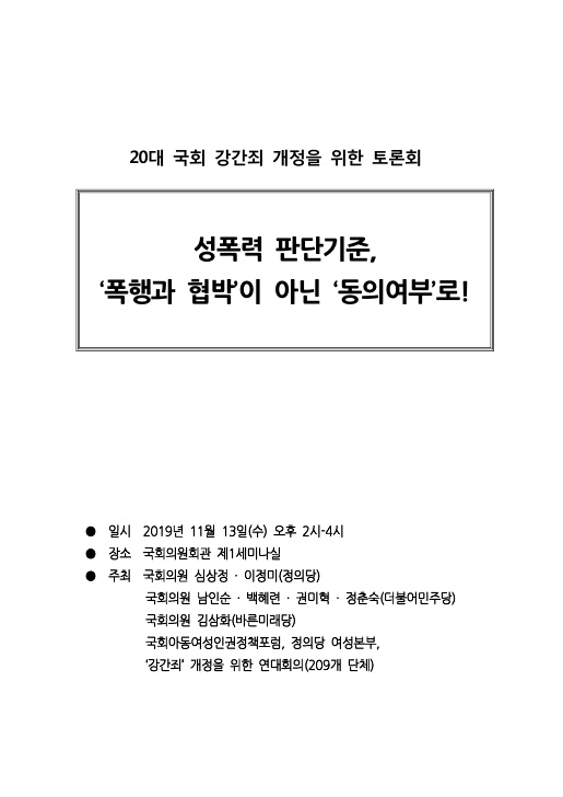 20대 국회 강간죄 개정을 위한 토론회 자료집 표지 성폭력 판단기준, ‘폭행과 협박’이 아닌 ‘동의여부’로!  일시 2019년 11월 13일(수) 오후 2시-4시 장소 국회의원회관 제1세미나실 주최 국회의원 심상정·이정미(정의당) 국회의원 남인순·백혜련·권미혁·정춘숙(더불어민주당) 국회의원 김삼화(바른미래당) 국회아동여성인권정책포럼, 정의당 여성본부, ‘강간죄’ 개정을 위한 연대회의(209개 단체)