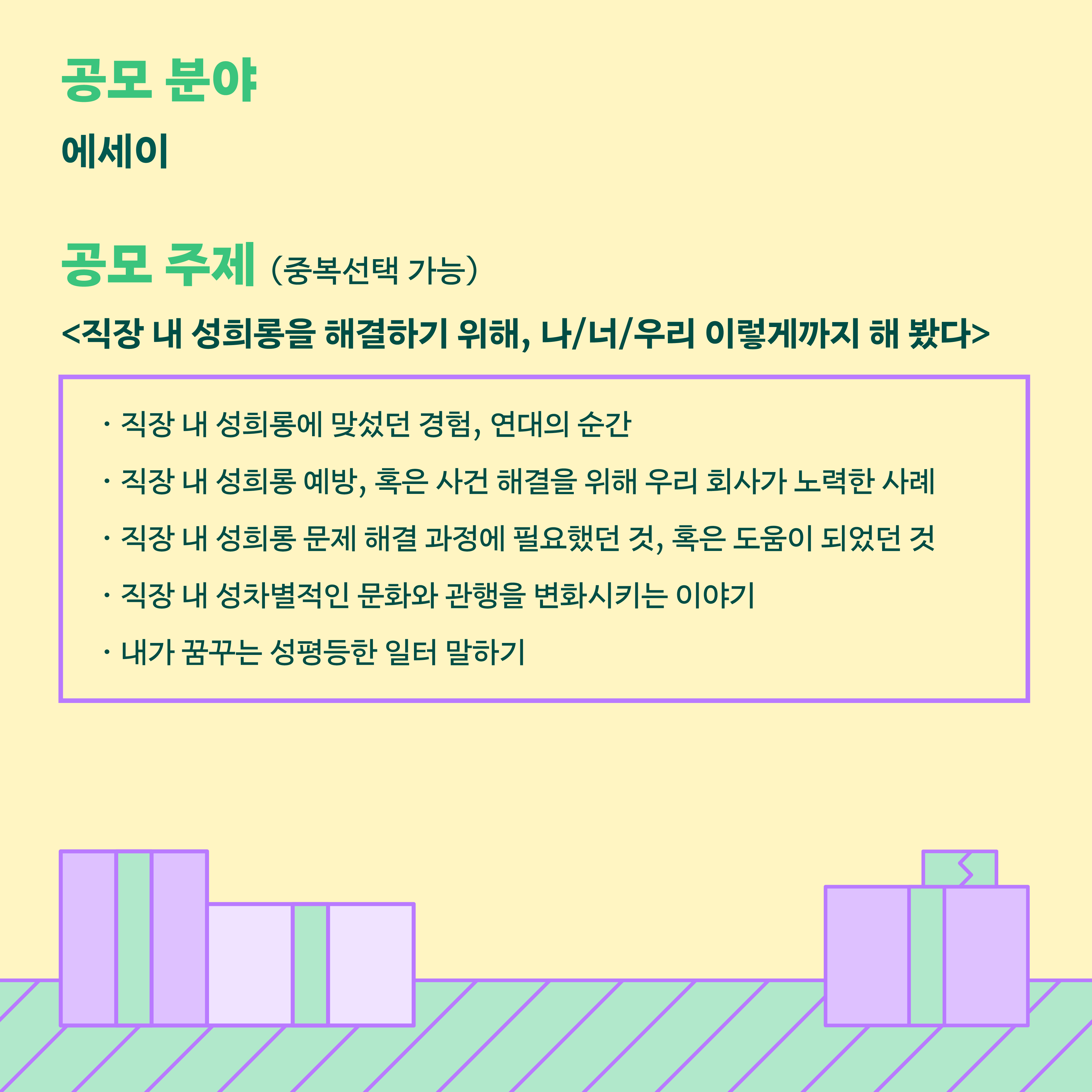 카드뉴스 3장 시작. 공모분야는 에세이. 공모주제는 다음 중 중복선택 가능합니다. 직장 내 성희롱을 해결하기 위해, 나, 너, 우리 이렇게까지 해 봤다. 직장내 성희롱에 맞섰던 경험, 연대의 순간. 직장 내 성희롱 예방, 혹은 사건 해결을 위해 우리 회사가 노력한 사례. 직장 내 성희롱 문제 해결 과정에 필요했던 것, 혹은 도움이 되었던 것. 직장 내 성차별적인 문화와 관행을 변화시키는 이야기. 내가 꿈꾸는 성평등한 일터 말하기. 카드뉴스 3장 끝.