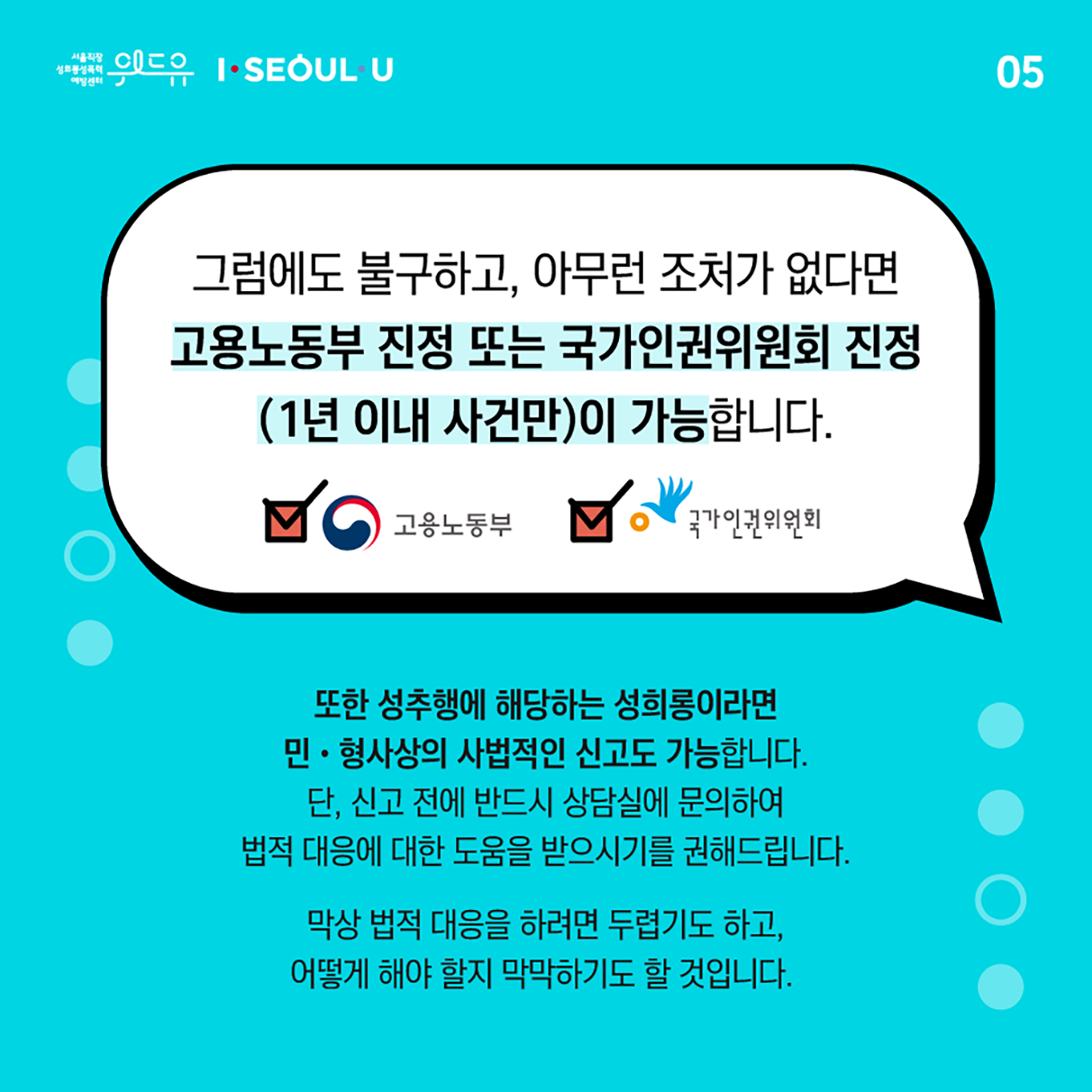 카드뉴스 5장 시작. 그럼에도 불구하고, 아무런 조처가 없다면 고용노동부 진정 또는 국가인권위원회 진정 (1년 이내 사건만)이 가능합니다. 또한 성추행에 해당하는 성희롱이라면 민형사상의 사법적인 신고도 가능합니다. 단, 신고 전에 반드시 상담실에 문의하여 법적 대응에 대한 도움을 받으시기를 권해드립니다. 막상 법적 대응을 하려면 두렵기도 하고, 어떻게 해야 할지 막막하기도 할 것입니다. 카드뉴스 5장 끝. 위드유 서울직장성희롱성폭력예방센터, I SEOUL U.