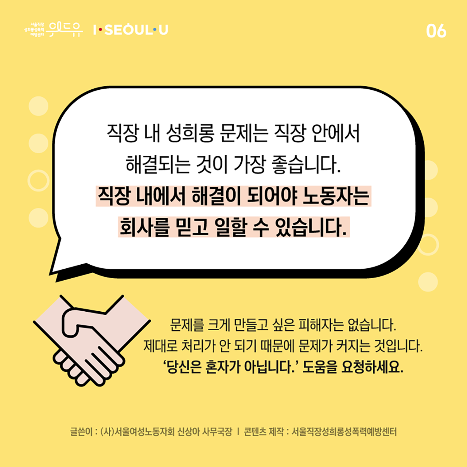 카드뉴스 6장 시작. 직장 내 성희롱 문제는 직장 안에서 해결되는 것이 가장 좋습니다. 직장 내에서 해결이 되어야 노동자는 회사를 믿고 일할 수 있습니다. 문제를 크게 만들고 싶은 피해자는 없습니다. 제대로 처리가 안 되기 때문에 문제가 커지는 것입니다. 당신은 혼자가 아닙니다. 도움을 요청하세요. 글쓴이 : 사단법인 서울여성노동자회 신상아, 콘텐츠 제작 : 서울직장성희롱성폭력예방센터. 카드뉴스 6장 끝. 위드유 서울직장성희롱성폭력예방센터, I SEOUL U.