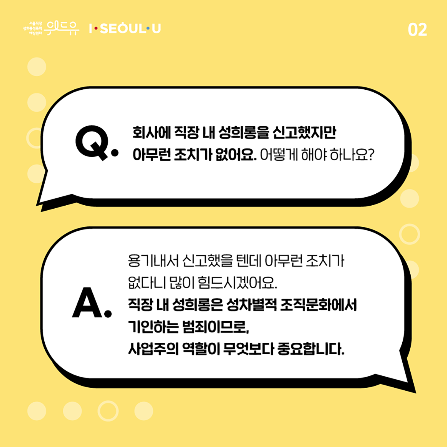 카드뉴스 2장 시작. Q. 회사에 직장 내 성희롱을 신고했지만 아무런 조치가 없어요. 어떻게 해야 하나요? A. 용기내서 신고했을텐데 아무런 조치가 없다니 많이 힘드시겠어요. 직장 내 성희롱은 성차별적 조직문화에서 기인하는 범죄이므로, 사업주의 역할이 무엇보다 중요합니다. 카드뉴스 2장 끝. 위드유 서울직장성희롱성폭력예방센터, I SEOUL U.