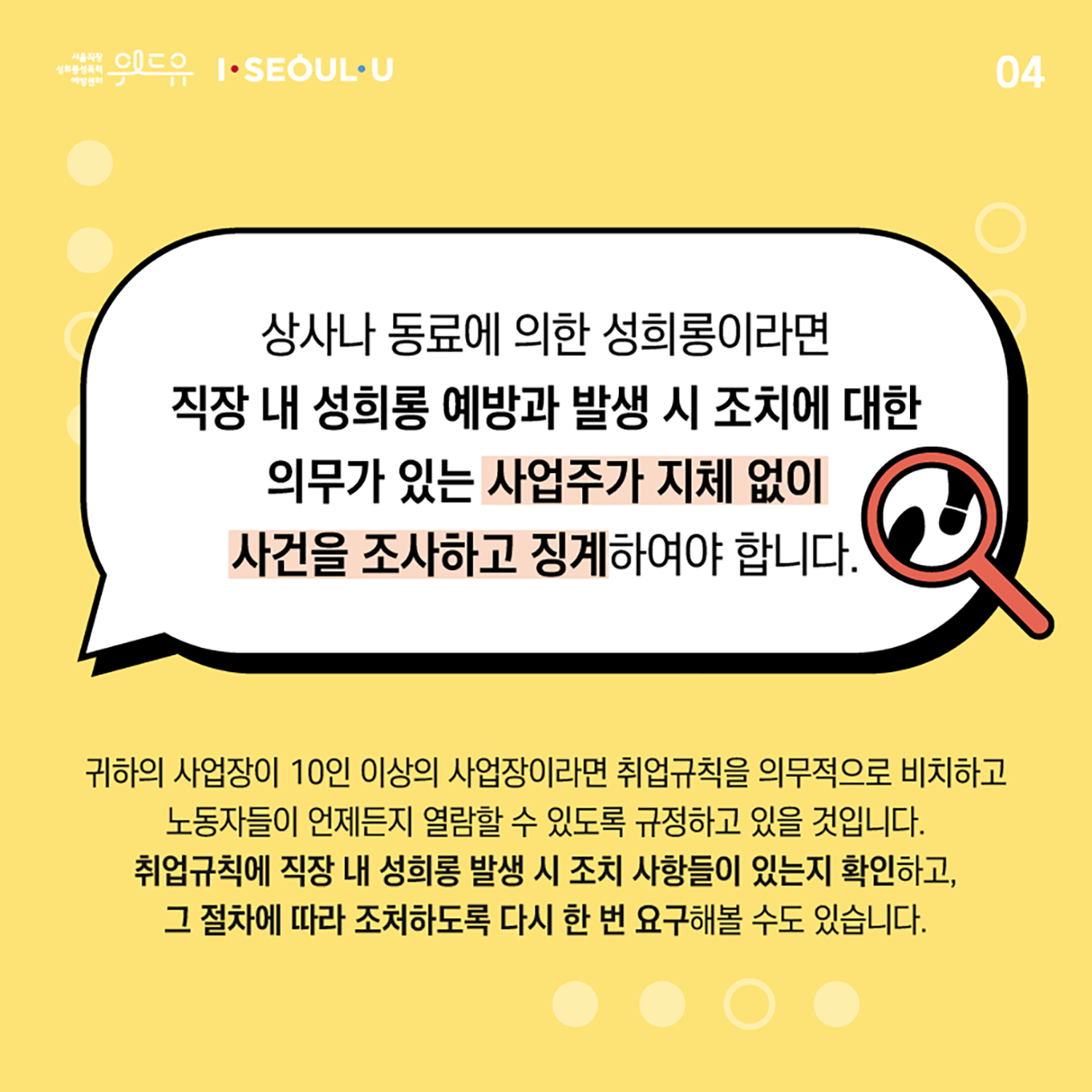 카드뉴스 4장 시작. 상사나 동료에 의한 성희롱이라면 직장 내 성희롱 예방과 발생 시 조치에 대한 의무가 있는 사업주가 지체 없이 사건을 조사하고 징계하여야 합니다. 귀하의 사업장이 10인 이상의 사업장이라면 취업규칙을 의무적으로 비치하고 노동자들이 언제든지 열람할 수 있도록 규정하고 있을 것입니다. 취업규칙에 직장 내 성희롱 발생 시 조치 사항들이 있는지 확인하고, 그 절차에 따라 조처하도록 다시 한 번 요구해볼 수도 있습니다. 카드뉴스 4장 끝. 위드유 서울직장성희롱성폭력예방센터, I SEOUL U.
