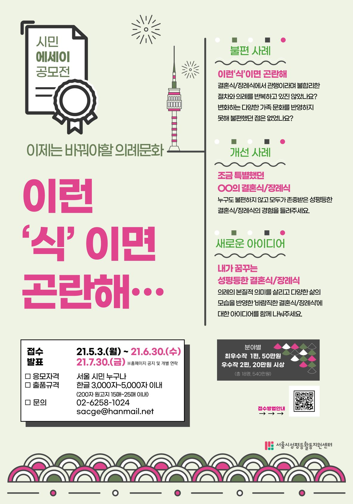 시민 에세이 공모전. 이제는 바꿔야할 의례문화 이런 식이면 곤란해... 1.불편사례: 이런 식이면 곤란해. 결혼식, 장례식에서 관행이라며 불합리한 절차와 의례를 반복하고 있진 않았나요? 변화하는 다양한 가족 문화를 반영하지 못해 불편했던 점은 없었나요? 2.개선사례: 조금 특별했던 00의 결혼식/ 장례식. 누구도 불편하지 않고 모두가 존중받은 성평등한 결혼식/장례식의 경험을 들려주세요. 3.새로운 아이디어. 내가 꿈꾸는 성평등한 결혼식, 장례식. 의례의 본질적 의미를 살리고 다양한 삶의 모습을 반영한 '바람직한 결혼식/장례식'에 대한 아이디어를 함께 나눠주세요. 접수는 21년 5월 3일 월요일부터 21년 6월 30일 수요일까지. 발표는 21년 7월 30일 금요일입니다. 응모자격은 서울 시민 누구나. 출품규격은 한글 3000자~5000자 이내, 200자 원고지 15매~25매 이내. 최우수작 1편은 50만원, 우수작 2편은 20만원 시상하여 총 18명에게 540만원을 시상합니다. 문의 내용이 있으신 경우 02-6258-1024 또는 sacge@hanmail.net로 연락주세요. 이 공모전은 서울시성평등활동지원센터가 개최합니다.